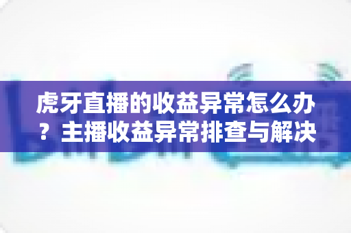 虎牙直播的收益异常怎么办?主播收益异常排查与解决全攻略 虎牙直播的收益异常怎么办?主播收益异常排查与解决全攻略