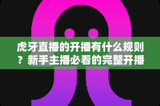 虎牙直播的开播有什么规则?新手主播必看的完整开播指南与避坑手册 虎牙直播的开播有什么规则?新手主播必看的完整开播指南与避坑手册