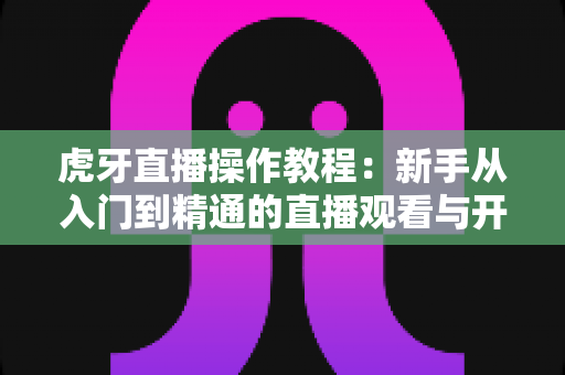 虎牙直播操作教程:新手从入门到精通的直播观看与开播全攻略 虎牙直播操作教程:新手从入门到精通的直播观看与开播全攻略