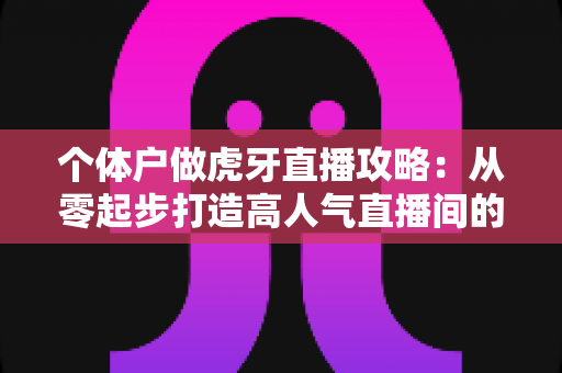 个体户做虎牙直播攻略：从零起步打造高人气直播间的全流程实战指南