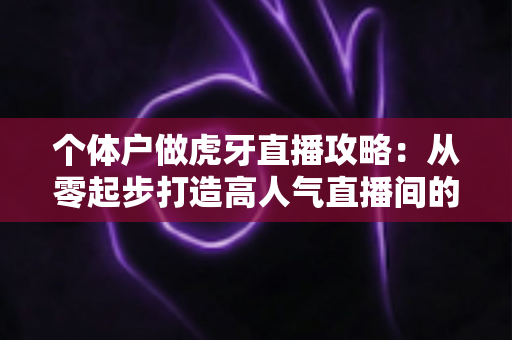 个体户做虎牙直播攻略：从零起步打造高人气直播间的全流程实战指南