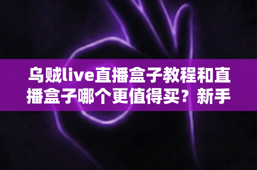 乌贼live直播盒子教程和直播盒子哪个更值得买？新手入门与选购避坑全攻略
