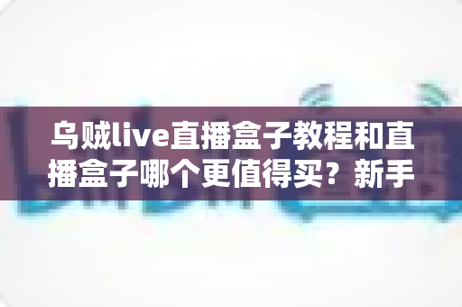 乌贼live直播盒子教程和直播盒子哪个更值得买？新手入门与选购避坑全攻略