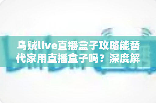 乌贼live直播盒子攻略能替代家用直播盒子吗？深度解析软件方案与硬件设备的真实差距