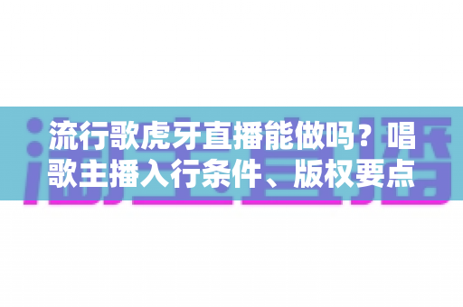 流行歌虎牙直播能做吗?唱歌主播入行条件、版权要点与涨粉技巧全解析 流行歌虎牙直播能做吗?唱歌主播入行条件、版权要点与涨粉技巧全解析