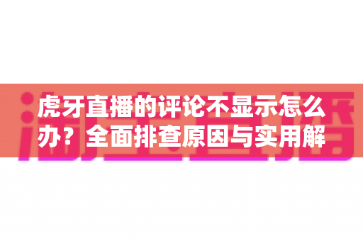 虎牙直播的评论不显示怎么办?全面排查原因与实用解决方案一站式指南 虎牙直播的评论不显示怎么办?全面排查原因与实用解决方案一站式指南