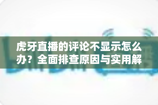 虎牙直播的评论不显示怎么办?全面排查原因与实用解决方案一站式指南 虎牙直播的评论不显示怎么办?全面排查原因与实用解决方案一站式指南