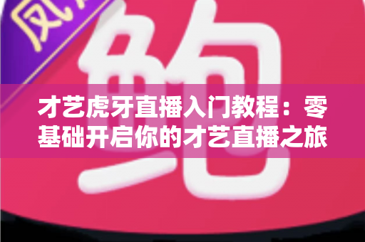 才艺虎牙直播入门教程:零基础开启你的才艺直播之旅 才艺虎牙直播入门教程:零基础开启你的才艺直播之旅