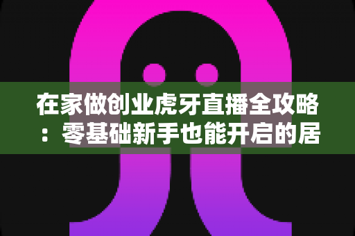 在家做创业虎牙直播全攻略:零基础新手也能开启的居家赚钱新方式 在家做创业虎牙直播全攻略:零基础新手也能开启的居家赚钱新方式