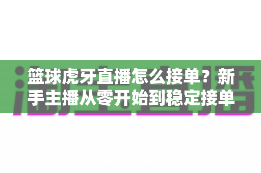 篮球虎牙直播怎么接单？新手主播从零开始到稳定接单的完整变现攻略