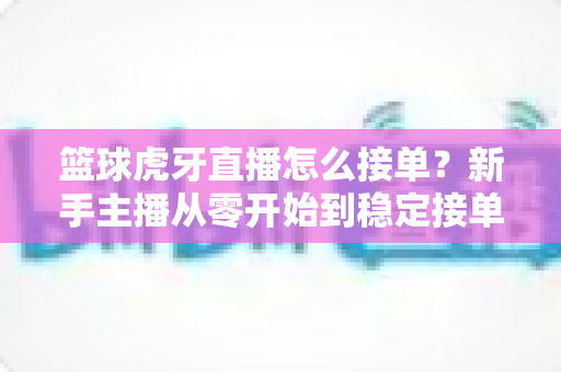 篮球虎牙直播怎么接单？新手主播从零开始到稳定接单的完整变现攻略