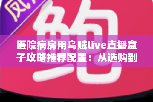 医院病房用乌贼live直播盒子攻略推荐配置:从选购到落地的全流程实用指南 医院病房用乌贼live直播盒子攻略推荐配置:从选购到落地的全流程实用指南