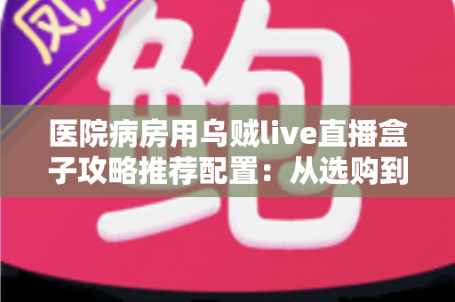 医院病房用乌贼live直播盒子攻略推荐配置:从选购到落地的全流程实用指南 医院病房用乌贼live直播盒子攻略推荐配置:从选购到落地的全流程实用指南