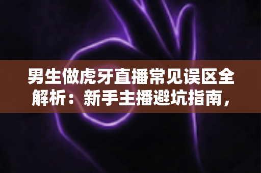 男生做虎牙直播常见误区全解析：新手主播避坑指南，看完少走三年弯路
