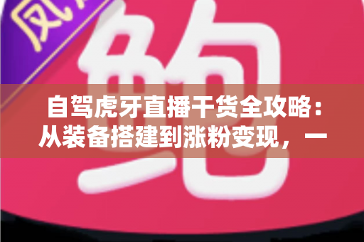 自驾虎牙直播干货全攻略：从装备搭建到涨粉变现，一篇读懂自驾直播运营精髓