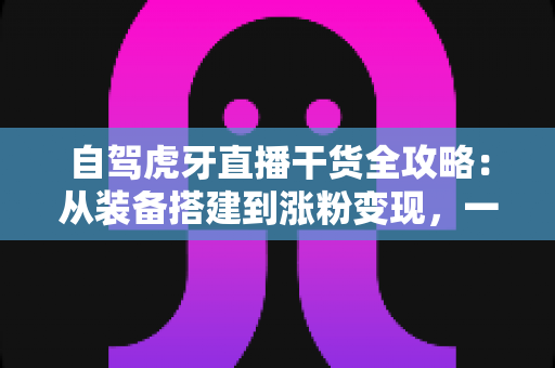 自驾虎牙直播干货全攻略：从装备搭建到涨粉变现，一篇读懂自驾直播运营精髓