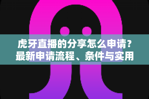 虎牙直播的分享怎么申请？最新申请流程、条件与实用技巧全解析