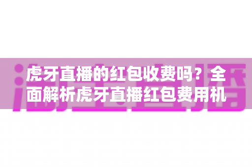 虎牙直播的红包收费吗？全面解析虎牙直播红包费用机制与使用全攻略