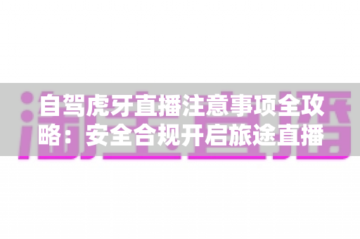 自驾虎牙直播注意事项全攻略:安全合规开启旅途直播之旅 自驾虎牙直播注意事项全攻略:安全合规开启旅途直播之旅