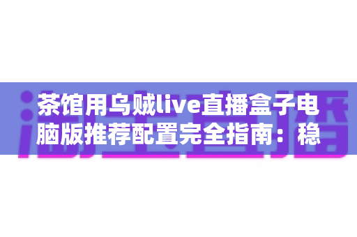 茶馆用乌贼live直播盒子电脑版推荐配置完全指南：稳定流畅直播体验从这里开始