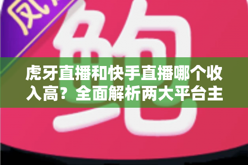 虎牙直播和快手直播哪个收入高?全面解析两大平台主播收益差异与变现之道 虎牙直播和快手直播哪个收入高?全面解析两大平台主播收益差异与变现之道