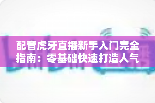 配音虎牙直播新手入门完全指南:零基础快速打造人气配音直播间 配音虎牙直播新手入门完全指南:零基础快速打造人气配音直播间