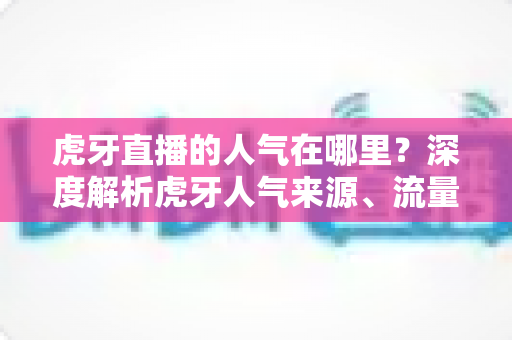 虎牙直播的人气在哪里?深度解析虎牙人气来源、流量密码与观看价值 虎牙直播的人气在哪里?深度解析虎牙人气来源、流量密码与观看价值