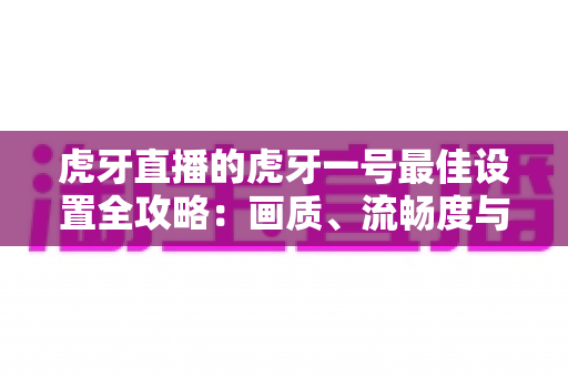 虎牙直播的虎牙一号最佳设置全攻略：画质、流畅度与音效一步到位的开播优化指南