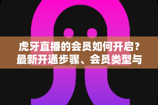 虎牙直播的会员如何开启?最新开通步骤、会员类型与专属权益全解析 虎牙直播的会员如何开启?最新开通步骤、会员类型与专属权益全解析