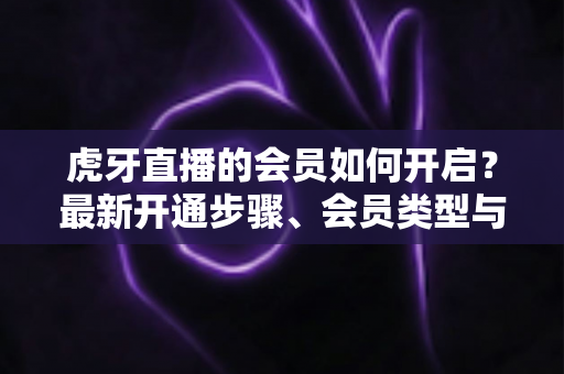 虎牙直播的会员如何开启?最新开通步骤、会员类型与专属权益全解析 虎牙直播的会员如何开启?最新开通步骤、会员类型与专属权益全解析