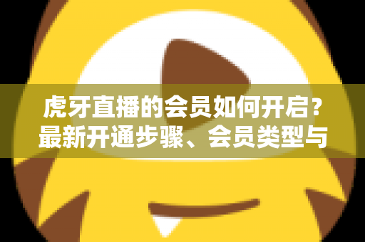 虎牙直播的会员如何开启?最新开通步骤、会员类型与专属权益全解析 虎牙直播的会员如何开启?最新开通步骤、会员类型与专属权益全解析