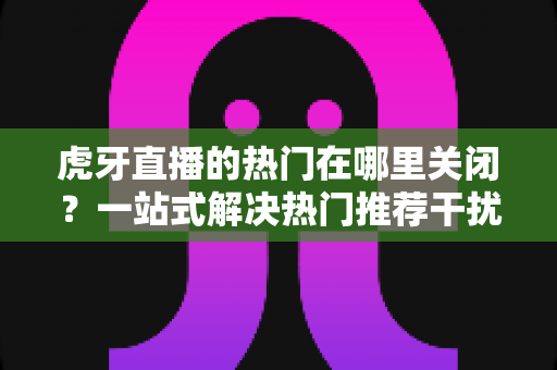 虎牙直播的热门在哪里关闭？一站式解决热门推荐干扰的实用指南