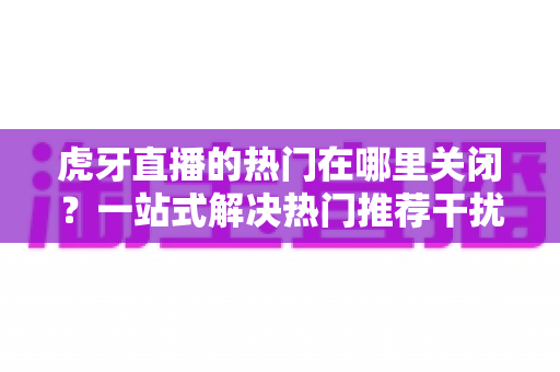 虎牙直播的热门在哪里关闭？一站式解决热门推荐干扰的实用指南