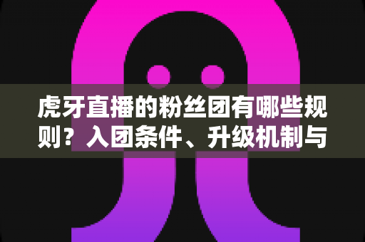 虎牙直播的粉丝团有哪些规则？入团条件、升级机制与行为规范一文全掌握