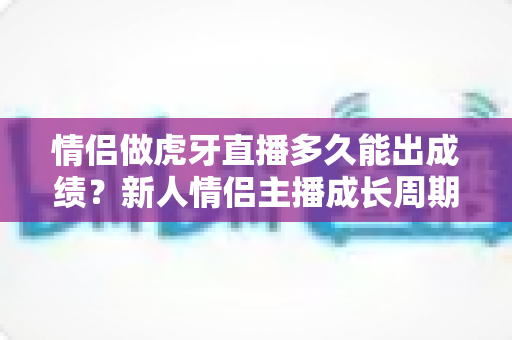 情侣做虎牙直播多久能出成绩?新人情侣主播成长周期全解析与快速起量攻略 情侣做虎牙直播多久能出成绩?新人情侣主播成长周期全解析与快速起量攻略