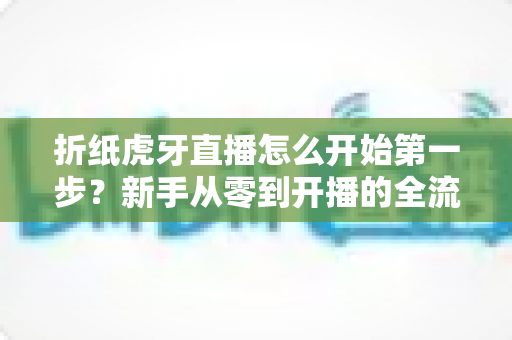 折纸虎牙直播怎么开始第一步？新手从零到开播的全流程实战指南