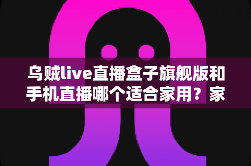 乌贼live直播盒子旗舰版和手机直播哪个适合家用？家庭大屏观影设备深度对比与选购指南