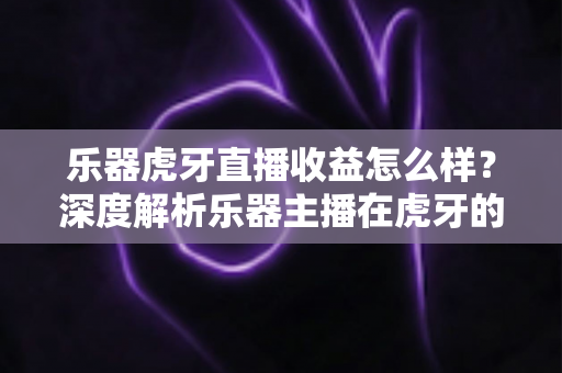 乐器虎牙直播收益怎么样？深度解析乐器主播在虎牙的真实收入水平与赚钱技巧