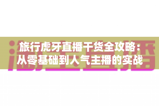旅行虎牙直播干货全攻略：从零基础到人气主播的实战秘籍