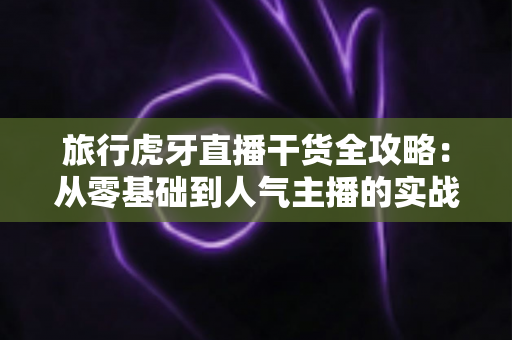 旅行虎牙直播干货全攻略：从零基础到人气主播的实战秘籍