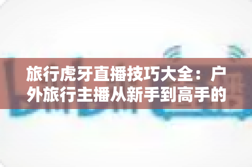 旅行虎牙直播技巧大全:户外旅行主播从新手到高手的实战秘籍 旅行虎牙直播技巧大全:户外旅行主播从新手到高手的实战秘籍