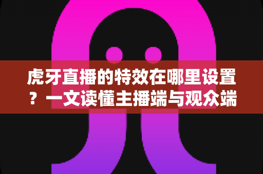 虎牙直播的特效在哪里设置?一文读懂主播端与观众端特效设置全攻略 虎牙直播的特效在哪里设置?一文读懂主播端与观众端特效设置全攻略