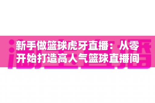 新手做篮球虎牙直播:从零开始打造高人气篮球直播间的完整攻略 新手做篮球虎牙直播:从零开始打造高人气篮球直播间的完整攻略