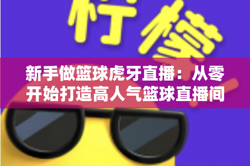 新手做篮球虎牙直播:从零开始打造高人气篮球直播间的完整攻略 新手做篮球虎牙直播:从零开始打造高人气篮球直播间的完整攻略