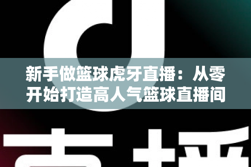 新手做篮球虎牙直播:从零开始打造高人气篮球直播间的完整攻略 新手做篮球虎牙直播:从零开始打造高人气篮球直播间的完整攻略