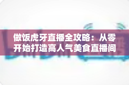 做饭虎牙直播全攻略:从零开始打造高人气美食直播间 做饭虎牙直播全攻略:从零开始打造高人气美食直播间