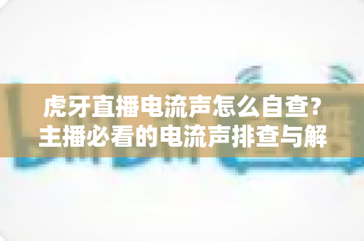 虎牙直播电流声怎么自查?主播必看的电流声排查与解决全攻略 虎牙直播电流声怎么自查?主播必看的电流声排查与解决全攻略