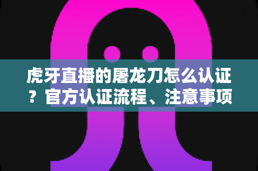 虎牙直播的屠龙刀怎么认证?官方认证流程、注意事项与防骗全攻略 虎牙直播的屠龙刀怎么认证?官方认证流程、注意事项与防骗全攻略