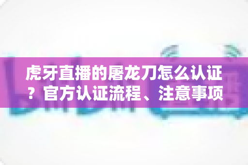 虎牙直播的屠龙刀怎么认证?官方认证流程、注意事项与防骗全攻略 虎牙直播的屠龙刀怎么认证?官方认证流程、注意事项与防骗全攻略