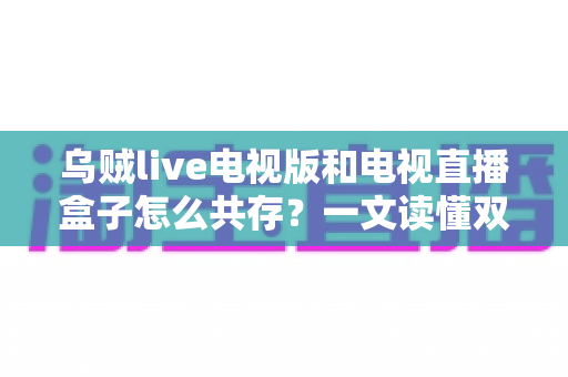 乌贼live电视版和电视直播盒子怎么共存?一文读懂双方案兼容使用的完整攻略 乌贼live电视版和电视直播盒子怎么共存?一文读懂双方案兼容使用的完整攻略